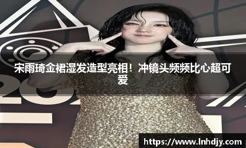 宋雨琦金裙湿发造型亮相！冲镜头频频比心超可爱